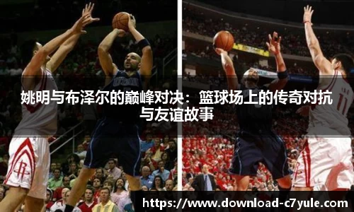 姚明与布泽尔的巅峰对决：篮球场上的传奇对抗与友谊故事